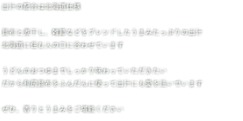 出汁の配合は北海道仕様 昆布と煮干し、雑節などをブレンドしたうまみたっぷりの出汁 北海道に住む人の口に合わせています うどんのおつゆまでしっかり味わっていただきたい だから利尻昆布をふんだんに使って出汁にも愛を注いでいます ぜひ、香りとうまみをご堪能ください