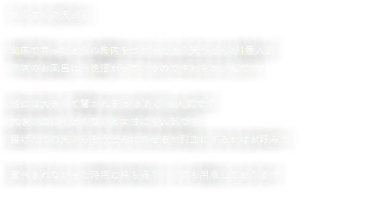 さくさくの天ぷら 知床で育ったとりの胸肉をつかったとり天うどんが1番人気 下味のお風呂に一晩浸かっているのでやわらかいんです 他には大きくて驚かれる かきあげ も人気です 大きいのにくどくないと女性にも人気です 揚げたての天ぷらをうどんにのせるか別皿にするかはお好みで 食べきれなかった時用に持ち帰りパックも用意しております