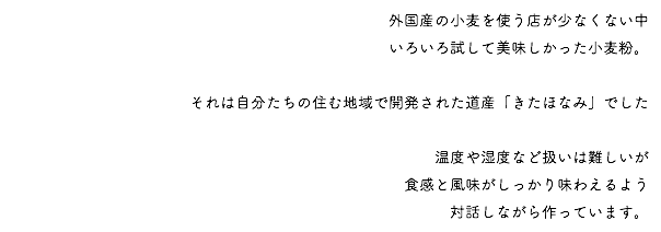 外国産の小麦を使う店が少なくない中 いろいろ試して美味しかった小麦粉。 それは自分たちの住む地域で開発された道産「きたほなみ」でした 温度や湿度など扱いは難しいが 食感と風味がしっかり味わえるよう 対話しながら作っています。